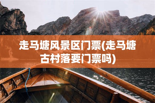 走马塘风景区门票(走马塘古村落要门票吗)