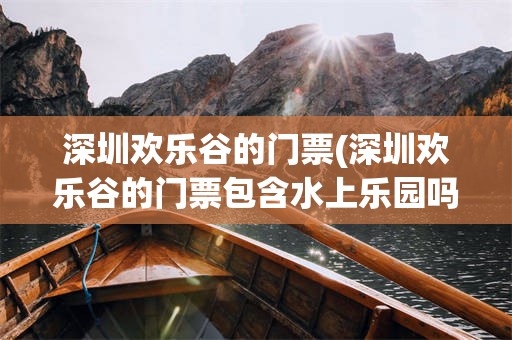 深圳欢乐谷的门票(深圳欢乐谷的门票包含水上乐园吗)