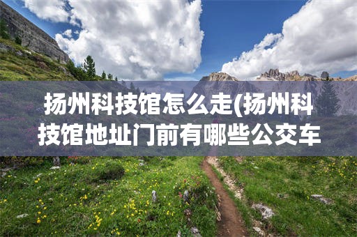 扬州科技馆怎么走(扬州科技馆地址门前有哪些公交车站)