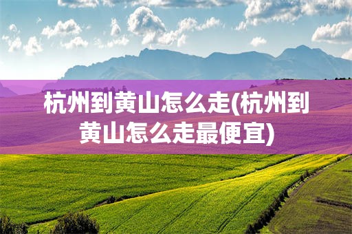 杭州到黄山怎么走(杭州到黄山怎么走最便宜)
