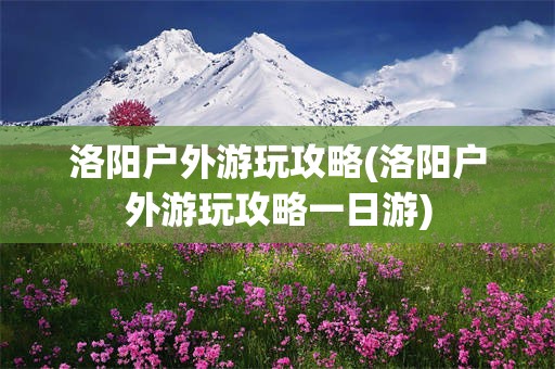 洛阳户外游玩攻略(洛阳户外游玩攻略一日游)