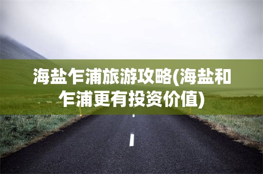 海盐乍浦旅游攻略(海盐和乍浦更有投资价值)