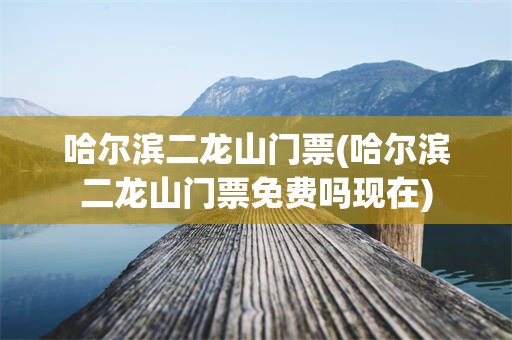 哈尔滨二龙山门票(哈尔滨二龙山门票免费吗现在)