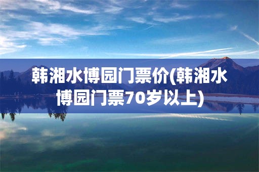 韩湘水博园门票价(韩湘水博园门票70岁以上)