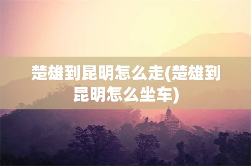 楚雄到昆明怎么走(楚雄到昆明怎么坐车)