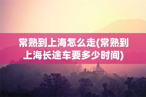 常熟到上海怎么走(常熟到上海长途车要多少时间)