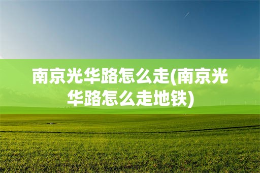 南京光华路怎么走(南京光华路怎么走地铁)
