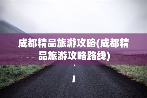 成都精品旅游攻略(成都精品旅游攻略路线)