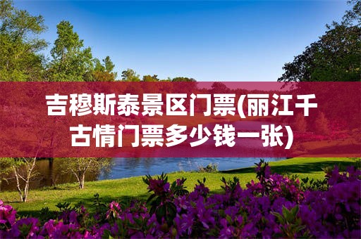 吉穆斯泰景区门票(丽江千古情门票多少钱一张)