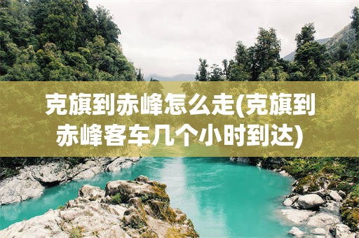 克旗到赤峰怎么走(克旗到赤峰客车几个小时到达)