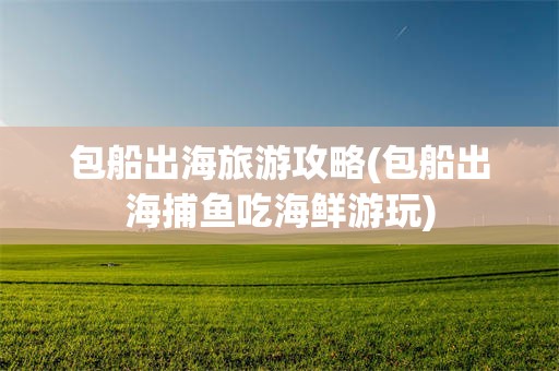 包船出海旅游攻略(包船出海捕鱼吃海鲜游玩)