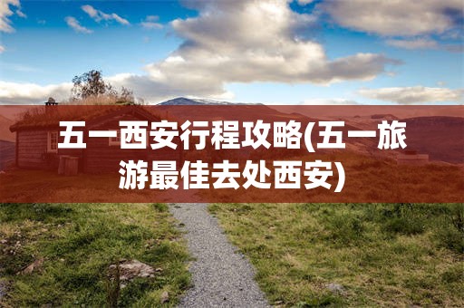 五一西安行程攻略(五一旅游最佳去处西安)
