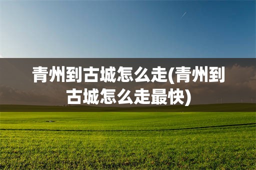 青州到古城怎么走(青州到古城怎么走最快)