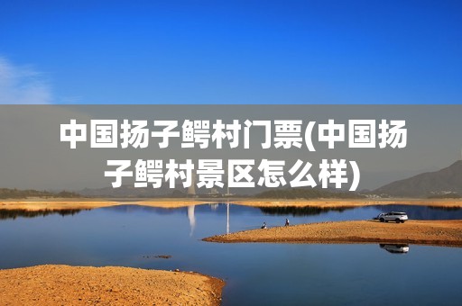 中国扬子鳄村门票(中国扬子鳄村景区怎么样)