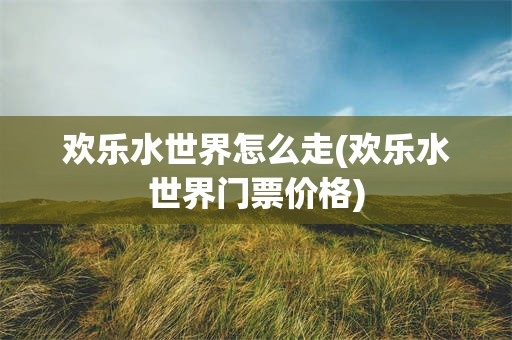 欢乐水世界怎么走(欢乐水世界门票价格)