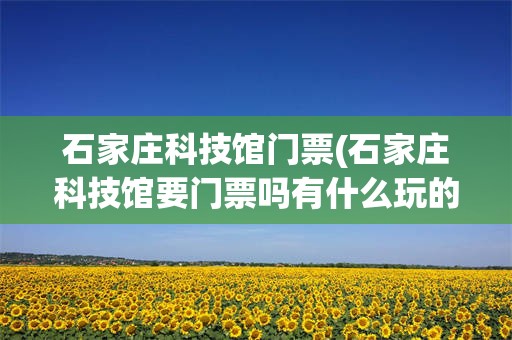 石家庄科技馆门票(石家庄科技馆要门票吗有什么玩的)
