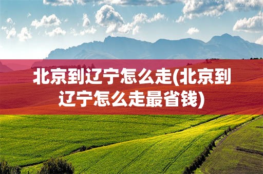 北京到辽宁怎么走(北京到辽宁怎么走最省钱)