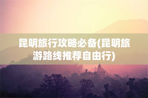 昆明旅行攻略必备(昆明旅游路线推荐自由行)