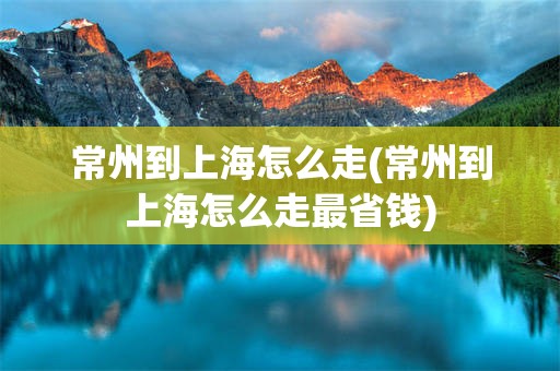 常州到上海怎么走(常州到上海怎么走最省钱)