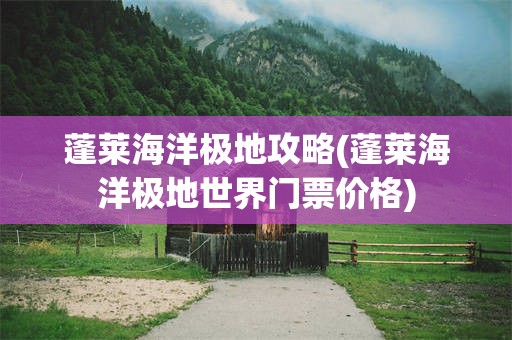 蓬莱海洋极地攻略(蓬莱海洋极地世界门票价格)