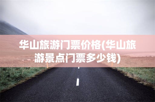 华山旅游门票价格(华山旅游景点门票多少钱)