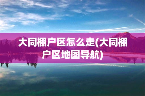 大同棚户区怎么走(大同棚户区地图导航)