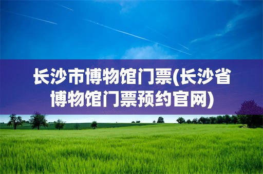长沙市博物馆门票(长沙省博物馆门票预约官网)