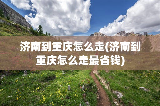 济南到重庆怎么走(济南到重庆怎么走最省钱)