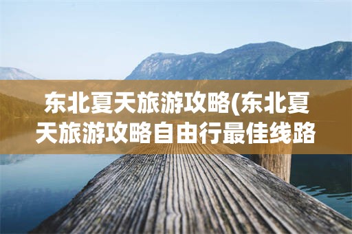 东北夏天旅游攻略(东北夏天旅游攻略自由行最佳线路)