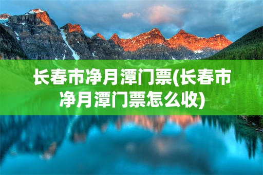 长春市净月潭门票(长春市净月潭门票怎么收)