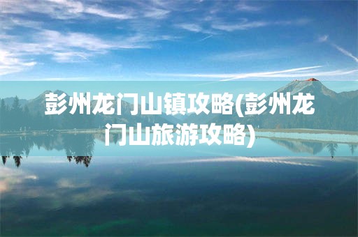 彭州龙门山镇攻略(彭州龙门山旅游攻略)