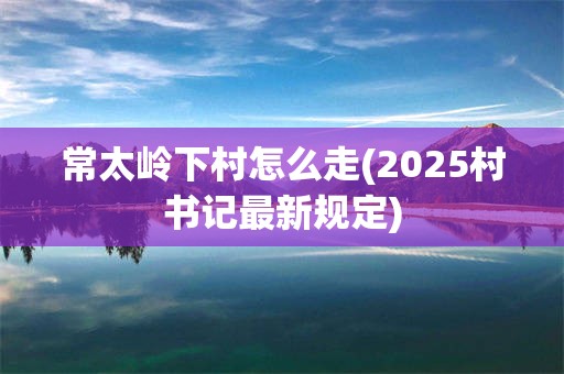 常太岭下村怎么走(2025村书记最新规定)