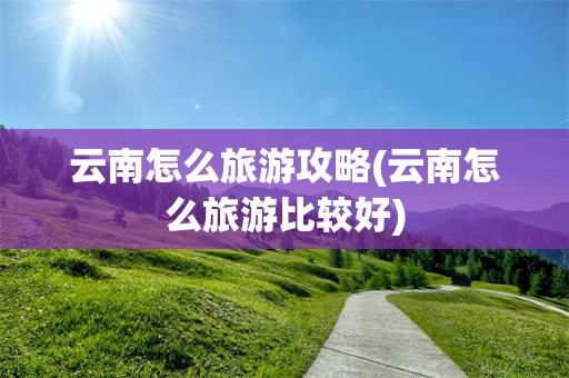 云南怎么旅游攻略(云南怎么旅游比较好)
