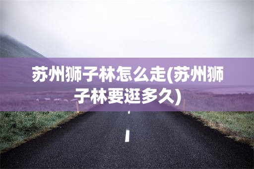 苏州狮子林怎么走(苏州狮子林要逛多久)
