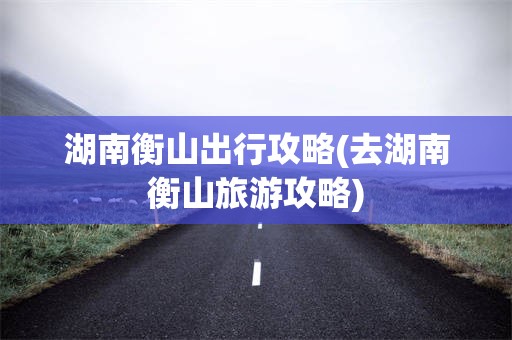 湖南衡山出行攻略(去湖南衡山旅游攻略)
