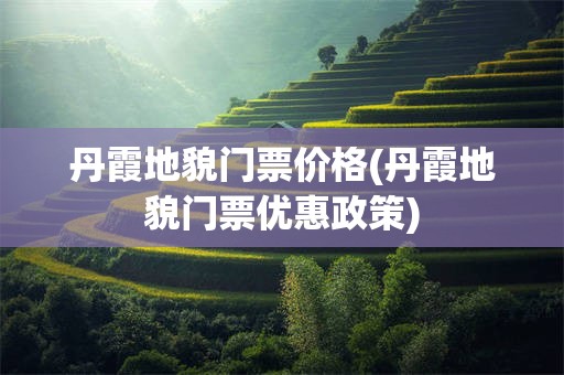 丹霞地貌门票价格(丹霞地貌门票优惠政策)