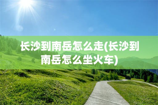 长沙到南岳怎么走(长沙到南岳怎么坐火车)