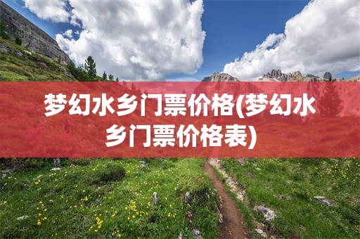 梦幻水乡门票价格(梦幻水乡门票价格表)