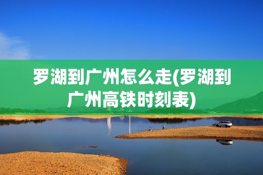 罗湖到广州怎么走(罗湖到广州高铁时刻表)