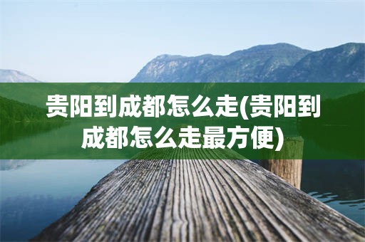 贵阳到成都怎么走(贵阳到成都怎么走最方便)