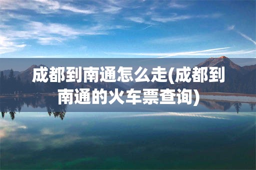 成都到南通怎么走(成都到南通的火车票查询)