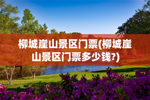 柳城崖山景区门票(柳城崖山景区门票多少钱?)