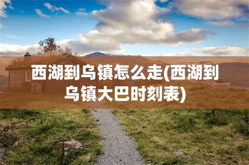 西湖到乌镇怎么走(西湖到乌镇大巴时刻表)