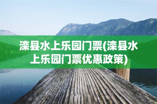 滦县水上乐园门票(滦县水上乐园门票优惠政策)