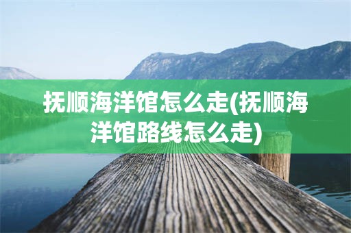 抚顺海洋馆怎么走(抚顺海洋馆路线怎么走)