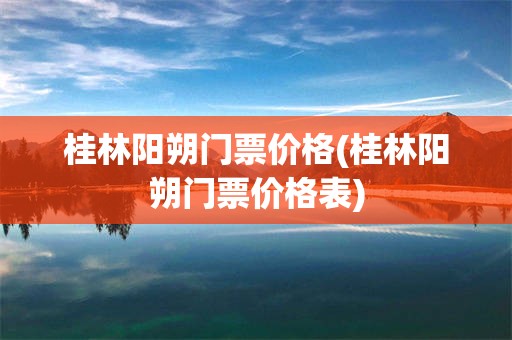 桂林阳朔门票价格(桂林阳朔门票价格表)