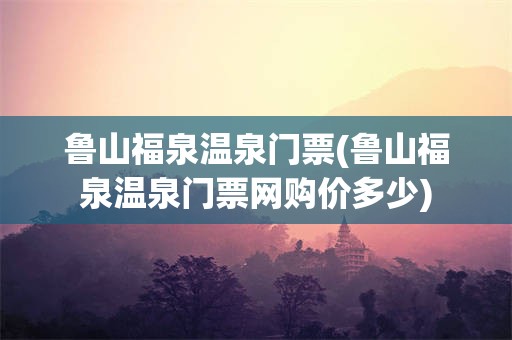 鲁山福泉温泉门票(鲁山福泉温泉门票网购价多少)