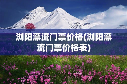 浏阳漂流门票价格(浏阳漂流门票价格表)