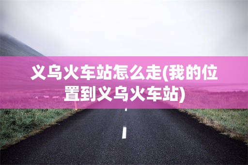 义乌火车站怎么走(我的位置到义乌火车站)