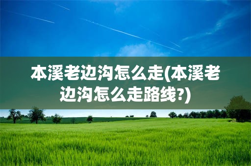 本溪老边沟怎么走(本溪老边沟怎么走路线?)